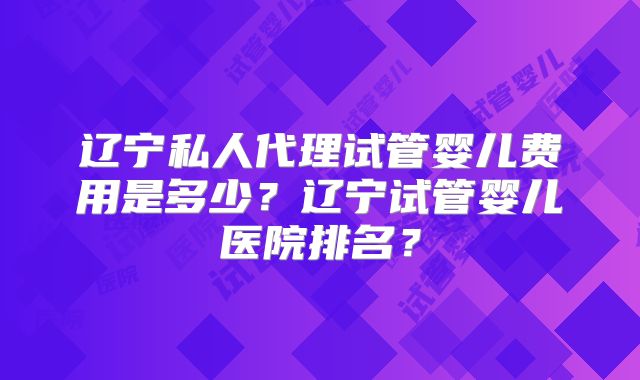 辽宁私人代理试管婴儿费用是多少?辽宁试管婴儿医院排名?