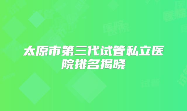 太原市第三代试管私立医院排名揭晓