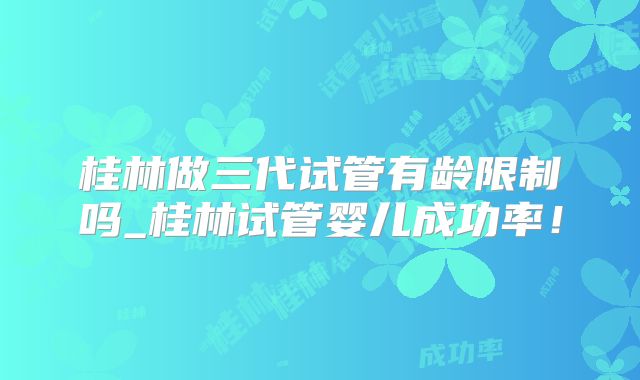 桂林做三代试管有龄限制吗_桂林试管婴儿成功率！