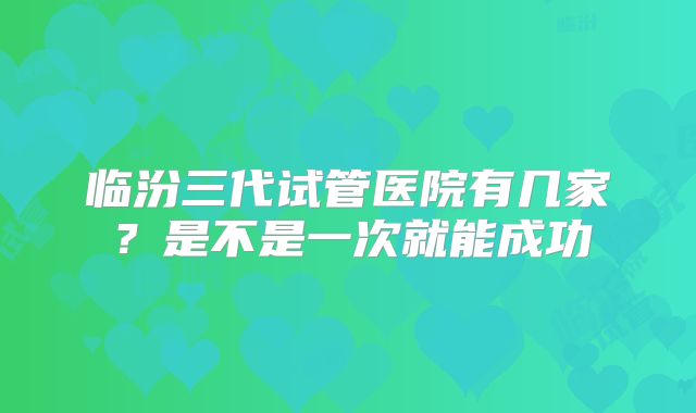 临汾三代试管医院有几家？是不是一次就能成功