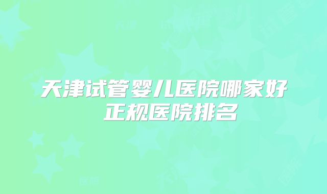 天津试管婴儿医院哪家好 正规医院排名