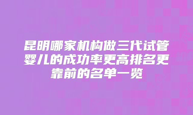昆明哪家机构做三代试管婴儿的成功率更高排名更靠前的名单一览