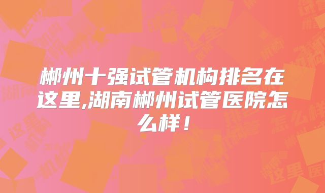 郴州十强试管机构排名在这里,湖南郴州试管医院怎么样！
