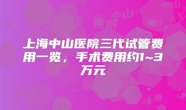 上海中山医院三代试管费用一览，手术费用约1~3万元