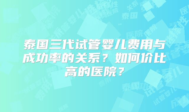 泰国三代试管婴儿费用与成功率的关系？如何价比高的医院？