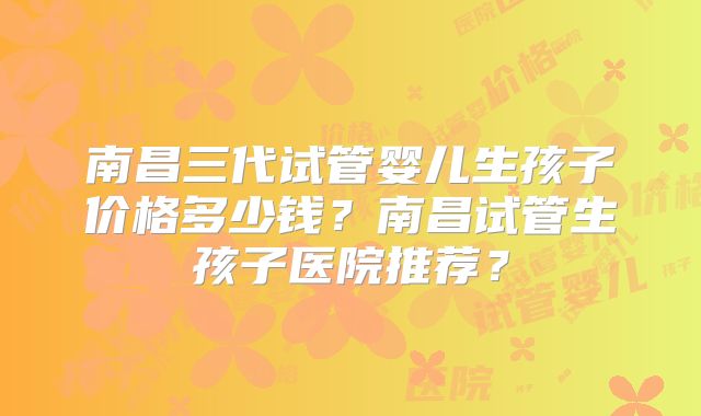 南昌三代试管婴儿生孩子价格多少钱?南昌试管生孩子医院推荐?
