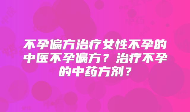 不孕偏方治疗女性不孕的中医不孕偏方?治疗不孕的中药方剂?