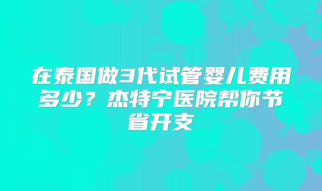 在泰国做3代试管婴儿费用多少？杰特宁医院帮你节省开支