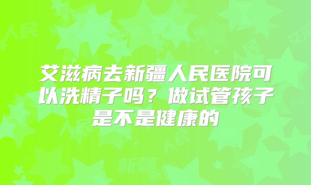 艾滋病去新疆人民医院可以洗精子吗？做试管孩子是不是健康的
