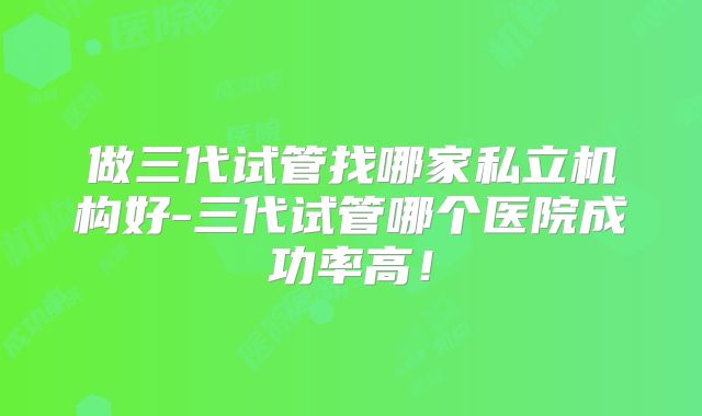 做三代试管找哪家私立机构好-三代试管哪个医院成功率高!