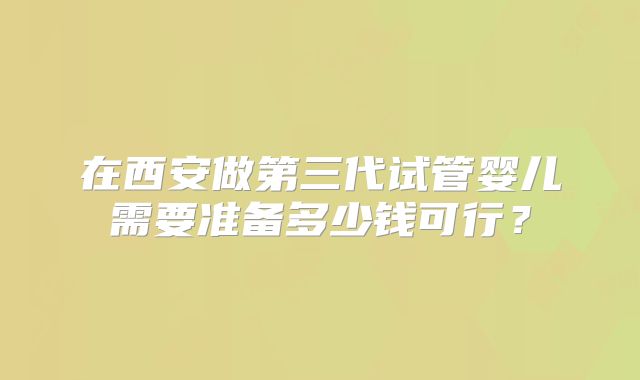 在西安做第三代试管婴儿需要准备多少钱可行?