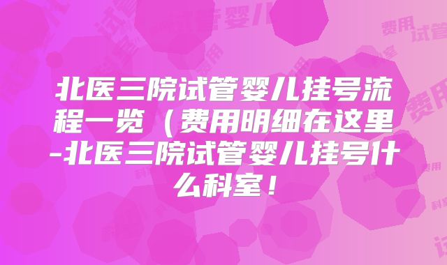 北医三院试管婴儿挂号流程一览（费用明细在这里-北医三院试管婴儿挂号什么科室！