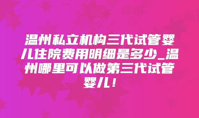 温州私立机构三代试管婴儿住院费用明细是多少_温州哪里可以做第三代试管婴儿！