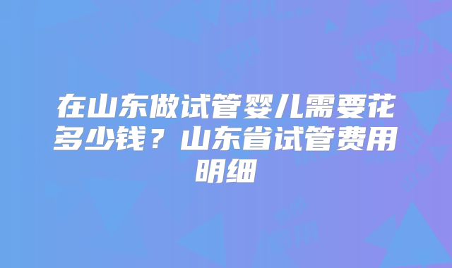 在山东做试管婴儿需要花多少钱？山东省试管费用明细