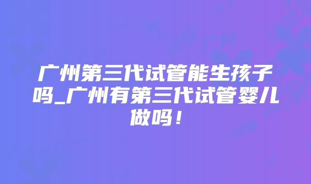 广州第三代试管能生孩子吗_广州有第三代试管婴儿做吗！