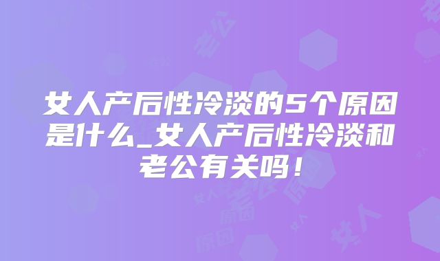 女人产后性冷淡的5个原因是什么_女人产后性冷淡和老公有关吗！