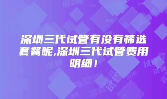 深圳三代试管有没有筛选套餐呢,深圳三代试管费用明细！