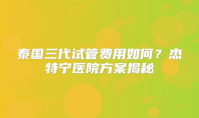泰国三代试管费用如何？杰特宁医院方案揭秘