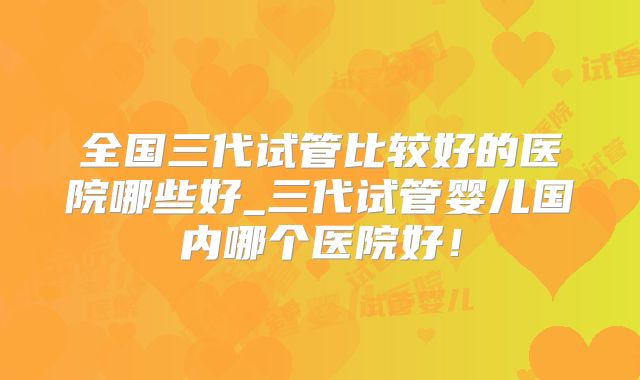 全国三代试管比较好的医院哪些好_三代试管婴儿国内哪个医院好!