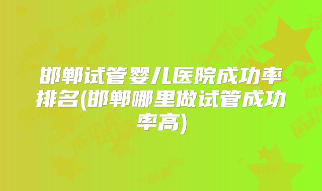 邯郸试管婴儿医院成功率排名(邯郸哪里做试管成功率高)