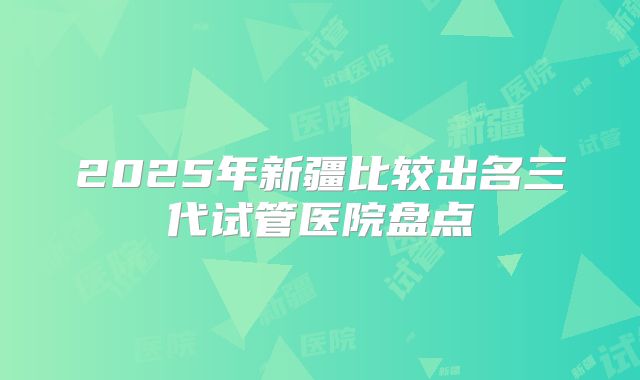 2025年新疆比较出名三代试管医院盘点
