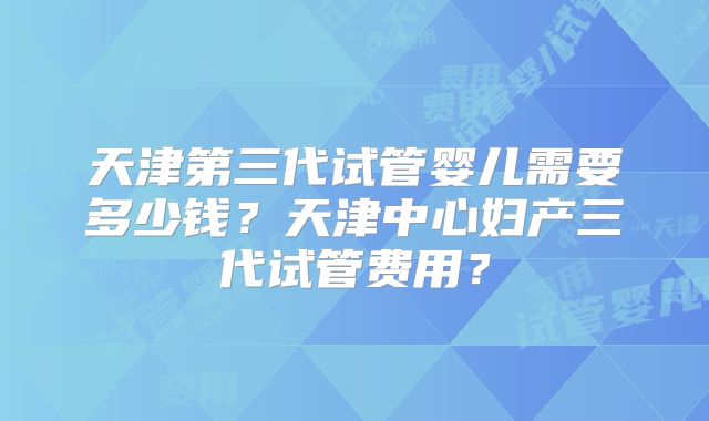 天津第三代试管婴儿需要多少钱?天津中心妇产三代试管费用?