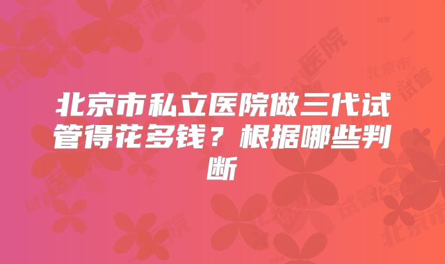 北京市私立医院做三代试管得花多钱？根据哪些判断
