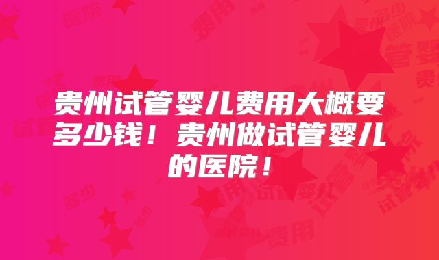贵州试管婴儿费用大概要多少钱!贵州做试管婴儿的医院!