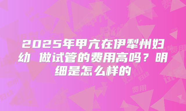 2025年甲亢在伊犁州妇幼 做试管的费用高吗?明细是怎么样的