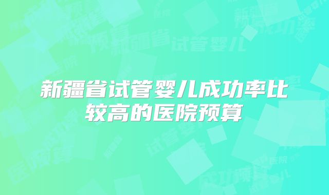 新疆省试管婴儿成功率比较高的医院预算