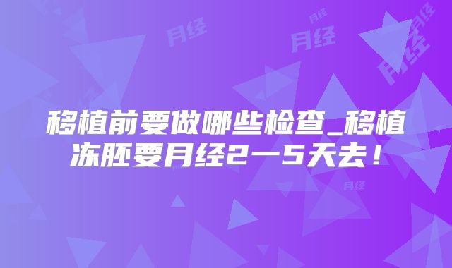 移植前要做哪些检查_移植冻胚要月经2一5天去！