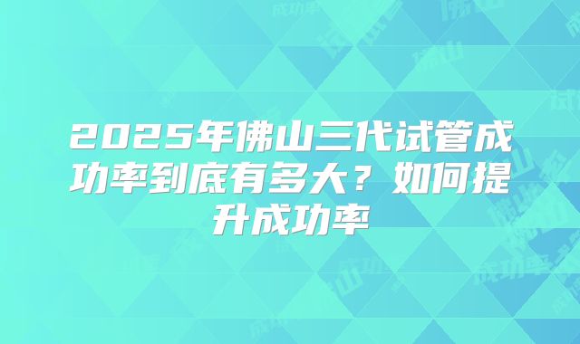 2025年佛山三代试管成功率到底有多大？如何提升成功率