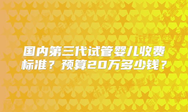 国内第三代试管婴儿收费标准？预算20万多少钱？
