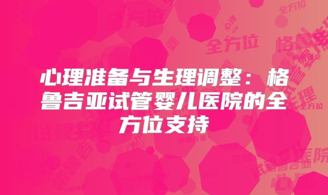 心理准备与生理调整：格鲁吉亚试管婴儿医院的全方位支持