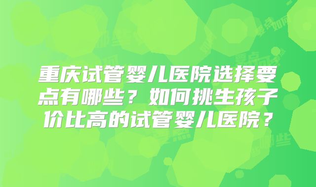 重庆试管婴儿医院选择要点有哪些？如何挑生孩子价比高的试管婴儿医院？