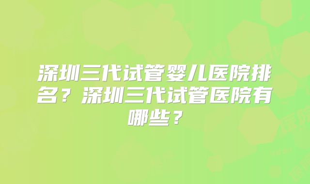 深圳三代试管婴儿医院排名?深圳三代试管医院有哪些?