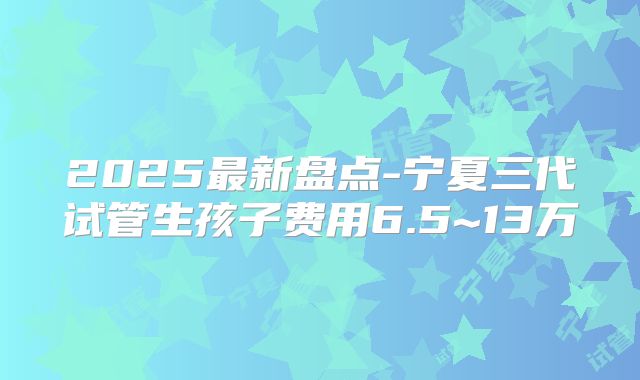 2025最新盘点-宁夏三代试管生孩子费用6.5~13万