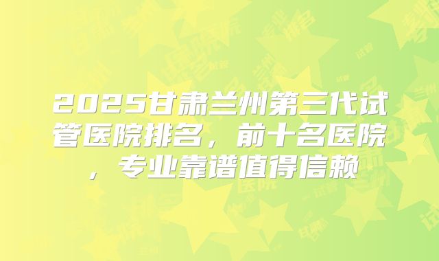 2025甘肃兰州第三代试管医院排名，前十名医院，专业靠谱值得信赖