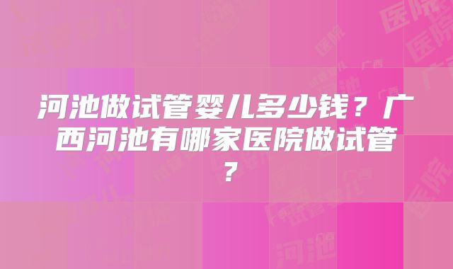 河池做试管婴儿多少钱?广西河池有哪家医院做试管?