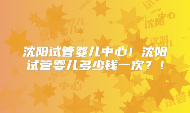 沈阳试管婴儿中心！沈阳试管婴儿多少钱一次？！