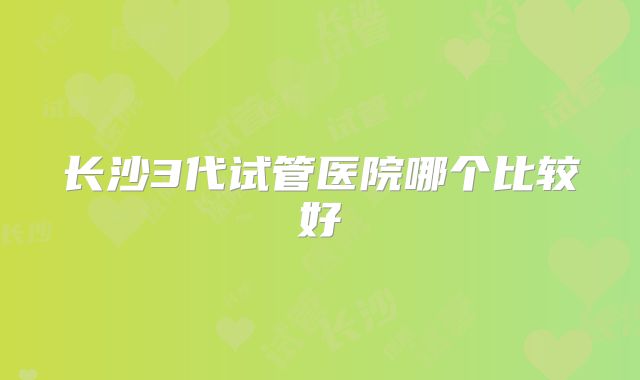 长沙3代试管医院哪个比较好