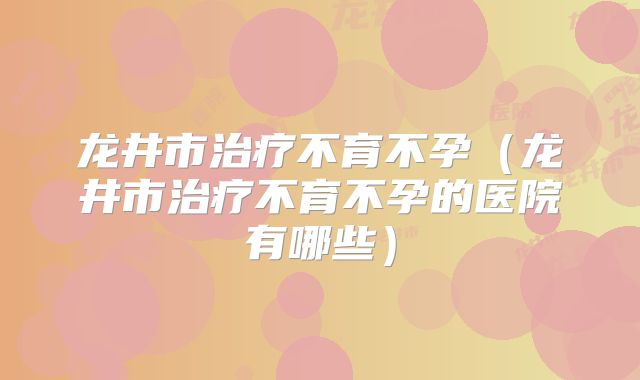 龙井市治疗不育不孕（龙井市治疗不育不孕的医院有哪些）