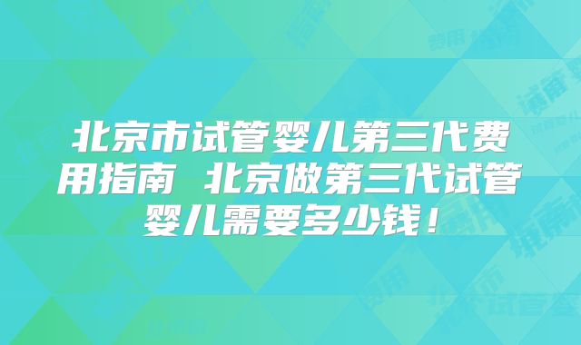 北京市试管婴儿第三代费用指南 北京做第三代试管婴儿需要多少钱！