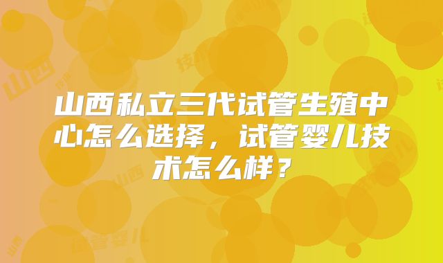 山西私立三代试管生殖中心怎么选择，试管婴儿技术怎么样？