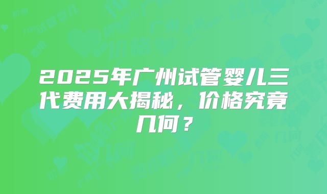 2025年广州试管婴儿三代费用大揭秘,价格究竟几何?