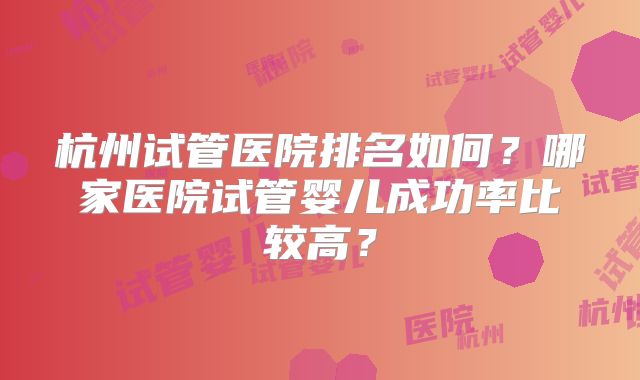 杭州试管医院排名如何？哪家医院试管婴儿成功率比较高？