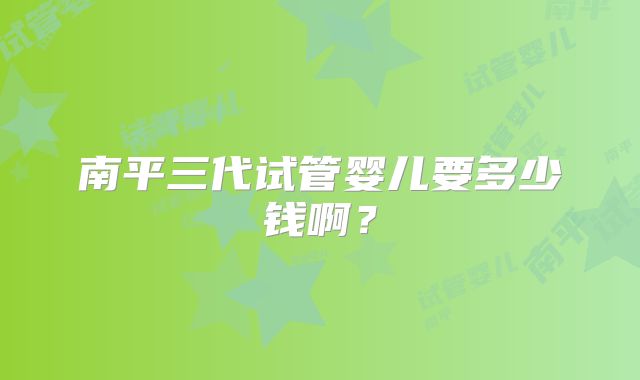 南平三代试管婴儿要多少钱啊？