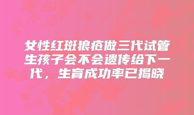 女性红斑狼疮做三代试管生孩子会不会遗传给下一代，生育成功率已揭晓