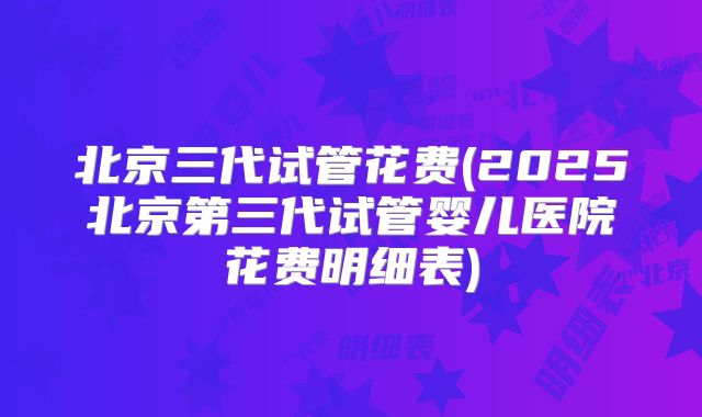北京三代试管花费(2025北京第三代试管婴儿医院花费明细表)