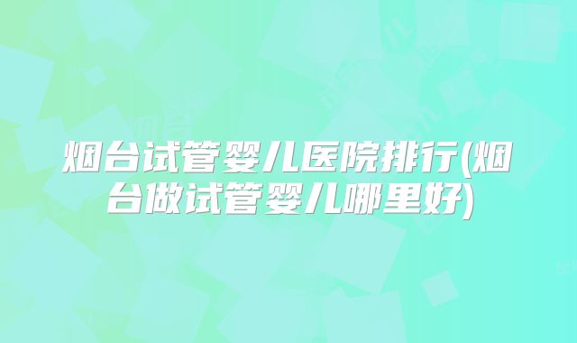 烟台试管婴儿医院排行(烟台做试管婴儿哪里好)